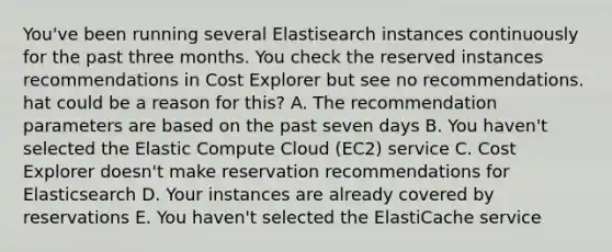 You've been running several Elastisearch instances continuously for the past three months. You check the reserved instances recommendations in Cost Explorer but see no recommendations. hat could be a reason for this? A. The recommendation parameters are based on the past seven days B. You haven't selected the Elastic Compute Cloud (EC2) service C. Cost Explorer doesn't make reservation recommendations for Elasticsearch D. Your instances are already covered by reservations E. You haven't selected the ElastiCache service