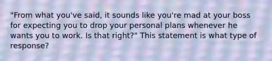 "From what you've said, it sounds like you're mad at your boss for expecting you to drop your personal plans whenever he wants you to work. Is that right?" This statement is what type of response?