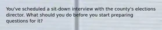 You've scheduled a sit-down interview with the county's elections director. What should you do before you start preparing questions for it?