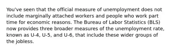 You've seen that the official measure of unemployment does not include marginally attached workers and people who work part time for economic reasons. The Bureau of Labor Statistics (BLS) now provides three broader measures of the unemployment rate, known as U-4, U-5, and U-6, that include these wider groups of the jobless.