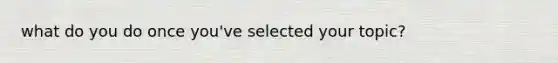 what do you do once you've selected your topic?