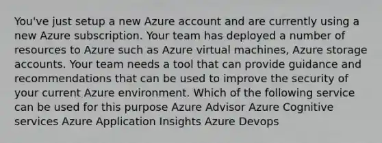 You've just setup a new Azure account and are currently using a new Azure subscription. Your team has deployed a number of resources to Azure such as Azure virtual machines, Azure storage accounts. Your team needs a tool that can provide guidance and recommendations that can be used to improve the security of your current Azure environment. Which of the following service can be used for this purpose Azure Advisor Azure Cognitive services Azure Application Insights Azure Devops