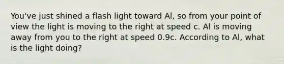 You've just shined a flash light toward Al, so from your point of view the light is moving to the right at speed c. Al is moving away from you to the right at speed 0.9c. According to Al, what is the light doing?