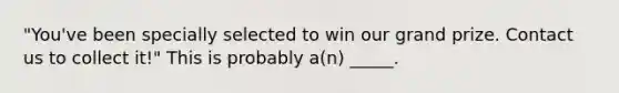 "You've been specially selected to win our grand prize. Contact us to collect it!" This is probably a(n) _____.