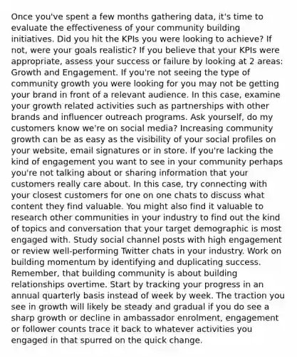 Once you've spent a few months gathering data, it's time to evaluate the effectiveness of your community building initiatives. Did you hit the KPIs you were looking to achieve? If not, were your goals realistic? If you believe that your KPIs were appropriate, assess your success or failure by looking at 2 areas: Growth and Engagement. If you're not seeing the type of community growth you were looking for you may not be getting your brand in front of a relevant audience. In this case, examine your growth related activities such as partnerships with other brands and influencer outreach programs. Ask yourself, do my customers know we're on social media? Increasing community growth can be as easy as the visibility of your social profiles on your website, email signatures or in store. If you're lacking the kind of engagement you want to see in your community perhaps you're not talking about or sharing information that your customers really care about. In this case, try connecting with your closest customers for one on one chats to discuss what content they find valuable. You might also find it valuable to research other communities in your industry to find out the kind of topics and conversation that your target demographic is most engaged with. Study social channel posts with high engagement or review well-performing Twitter chats in your industry. Work on building momentum by identifying and duplicating success. Remember, that building community is about building relationships overtime. Start by tracking your progress in an annual quarterly basis instead of week by week. The traction you see in growth will likely be steady and gradual if you do see a sharp growth or decline in ambassador enrolment, engagement or follower counts trace it back to whatever activities you engaged in that spurred on the quick change.