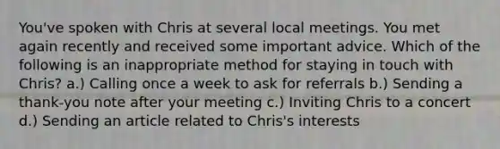 You've spoken with Chris at several local meetings. You met again recently and received some important advice. Which of the following is an inappropriate method for staying in touch with Chris? a.) Calling once a week to ask for referrals b.) Sending a thank-you note after your meeting c.) Inviting Chris to a concert d.) Sending an article related to Chris's interests