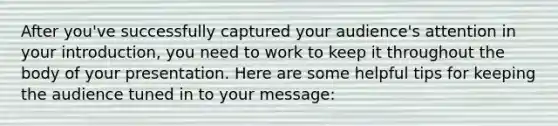 After you've successfully captured your audience's attention in your introduction, you need to work to keep it throughout the body of your presentation. Here are some helpful tips for keeping the audience tuned in to your message: