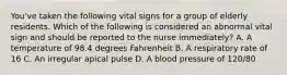 You've taken the following vital signs for a group of elderly residents. Which of the following is considered an abnormal vital sign and should be reported to the nurse immediately? A. A temperature of 98.4 degrees Fahrenheit B. A respiratory rate of 16 C. An irregular apical pulse D. A blood pressure of 120/80