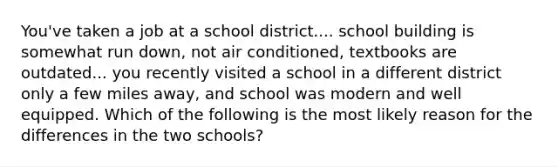 You've taken a job at a school district.... school building is somewhat run down, not air conditioned, textbooks are outdated... you recently visited a school in a different district only a few miles away, and school was modern and well equipped. Which of the following is the most likely reason for the differences in the two schools?