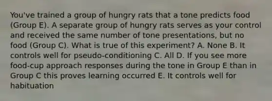 You've trained a group of hungry rats that a tone predicts food (Group E). A separate group of hungry rats serves as your control and received the same number of tone presentations, but no food (Group C). What is true of this experiment? A. None B. It controls well for pseudo-conditioning C. All D. If you see more food-cup approach responses during the tone in Group E than in Group C this proves learning occurred E. It controls well for habituation