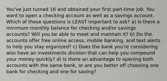 You've just turned 16 and obtained your first part-time job. You want to open a checking account as well as a savings account. Which of these questions is LEAST important to ask? a) Is there a minimum monthly balance for checking and/or savings accounts? Will you be able to meet and maintain it? b) Do the accounts offer free online access, mobile banking, and text alerts to help you stay organized? c) Does the bank you're considering also have an investments division that can help you compound your money quickly? d) Is there an advantage to opening both accounts with the same bank, or are you better off choosing one bank for checking and one for saving?