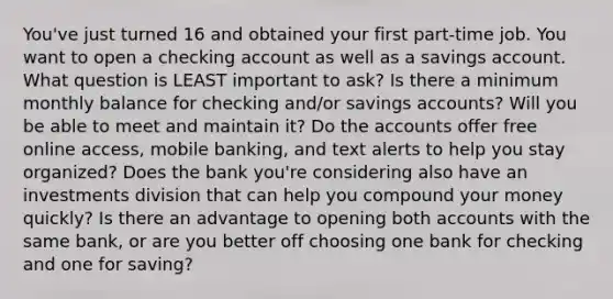 You've just turned 16 and obtained your first part-time job. You want to open a checking account as well as a savings account. What question is LEAST important to ask? Is there a minimum monthly balance for checking and/or savings accounts? Will you be able to meet and maintain it? Do the accounts offer free online access, mobile banking, and text alerts to help you stay organized? Does the bank you're considering also have an investments division that can help you compound your money quickly? Is there an advantage to opening both accounts with the same bank, or are you better off choosing one bank for checking and one for saving?