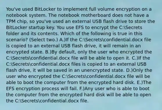 You've used BitLocker to implement full volume encryption on a notebook system. The notebook motherboard does not have a TPM chip, so you've used an external USB flash drive to store the BitLocker startup key. You use EFS to encrypt the C:Secrets folder and its contents. Which of the following is true in this scenario? (Select two.) A.)If the C:Secretsconfidential.docx file is copied to an external USB flash drive, it will remain in an encrypted state. B.)By default, only the user who encrypted the C:Secretsconfidential.docx file will be able to open it. C.)If the C:Secretsconfidential.docx files is copied to an external USB flash drive, it will be saved in an unencrypted state. D.)Only the user who encrypted the C:Secretsconfidential.docx file will be able to boot the computer from the encrypted hard disk. E.)The EFS encryption process will fail. F.)Any user who is able to boot the computer from the encrypted hard disk will be able to open the C:Secretsconfidential.docx file.