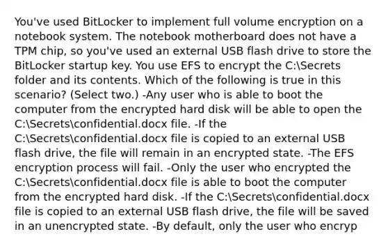 You've used BitLocker to implement full volume encryption on a notebook system. The notebook motherboard does not have a TPM chip, so you've used an external USB flash drive to store the BitLocker startup key. You use EFS to encrypt the C:Secrets folder and its contents. Which of the following is true in this scenario? (Select two.) -Any user who is able to boot the computer from the encrypted hard disk will be able to open the C:Secretsconfidential.docx file. -If the C:Secretsconfidential.docx file is copied to an external USB flash drive, the file will remain in an encrypted state. -The EFS encryption process will fail. -Only the user who encrypted the C:Secretsconfidential.docx file is able to boot the computer from the encrypted hard disk. -If the C:Secretsconfidential.docx file is copied to an external USB flash drive, the file will be saved in an unencrypted state. -By default, only the user who encryp