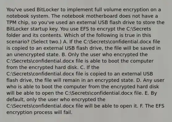 You've used BitLocker to implement full volume encryption on a notebook system. The notebook motherboard does not have a TPM chip, so you've used an external USB flash drive to store the BitLocker startup key. You use EFS to encrypt the C:Secrets folder and its contents. Which of the following is true in this scenario? (Select two.) A. If the C:Secretsconfidential.docx file is copied to an external USB flash drive, the file will be saved in an unencrypted state. B. Only the user who encrypted the C:Secretsconfidential.docx file is able to boot the computer from the encrypted hard disk. C. If the C:Secretsconfidential.docx file is copied to an external USB flash drive, the file will remain in an encrypted state. D. Any user who is able to boot the computer from the encrypted hard disk will be able to open the C:Secretsconfidential.docx file. E. By default, only the user who encrypted the C:Secretsconfidential.docx file will be able to open it. F. The EFS encryption process will fail.