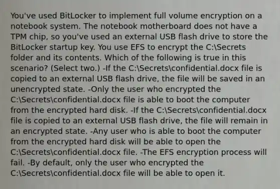 You've used BitLocker to implement full volume encryption on a notebook system. The notebook motherboard does not have a TPM chip, so you've used an external USB flash drive to store the BitLocker startup key. You use EFS to encrypt the C:Secrets folder and its contents. Which of the following is true in this scenario? (Select two.) -If the C:Secretsconfidential.docx file is copied to an external USB flash drive, the file will be saved in an unencrypted state. -Only the user who encrypted the C:Secretsconfidential.docx file is able to boot the computer from the encrypted hard disk. -If the C:Secretsconfidential.docx file is copied to an external USB flash drive, the file will remain in an encrypted state. -Any user who is able to boot the computer from the encrypted hard disk will be able to open the C:Secretsconfidential.docx file. -The EFS encryption process will fail. -By default, only the user who encrypted the C:Secretsconfidential.docx file will be able to open it.