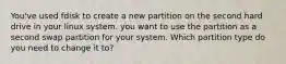 You've used fdisk to create a new partition on the second hard drive in your linux system. you want to use the partition as a second swap partition for your system. Which partition type do you need to change it to?