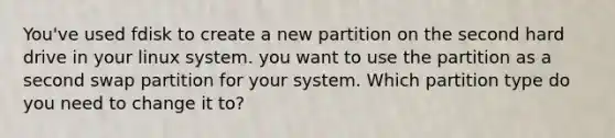 You've used fdisk to create a new partition on the second hard drive in your linux system. you want to use the partition as a second swap partition for your system. Which partition type do you need to change it to?