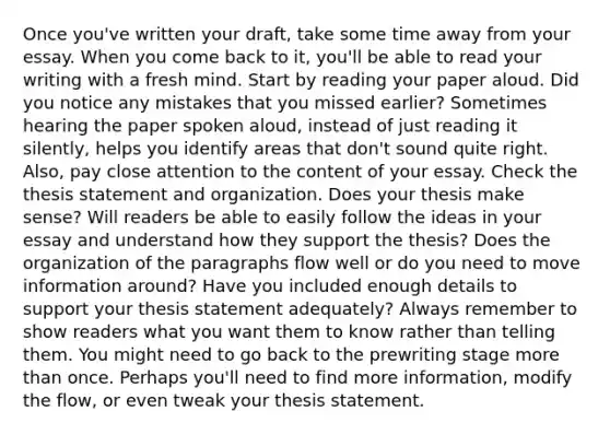 Once you've written your draft, take some time away from your essay. When you come back to it, you'll be able to read your writing with a fresh mind. Start by reading your paper aloud. Did you notice any mistakes that you missed earlier? Sometimes hearing the paper spoken aloud, instead of just reading it silently, helps you identify areas that don't sound quite right. Also, pay close attention to the content of your essay. Check the thesis statement and organization. Does your thesis make sense? Will readers be able to easily follow the ideas in your essay and understand how they support the thesis? Does the organization of the paragraphs flow well or do you need to move information around? Have you included enough details to support your thesis statement adequately? Always remember to show readers what you want them to know rather than telling them. You might need to go back to the prewriting stage more than once. Perhaps you'll need to find more information, modify the flow, or even tweak your thesis statement.