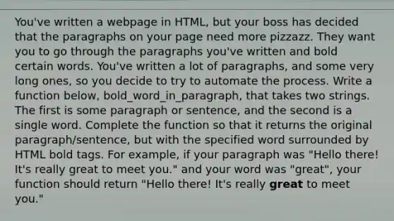 You've written a webpage in HTML, but your boss has decided that the paragraphs on your page need more pizzazz. They want you to go through the paragraphs you've written and bold certain words. You've written a lot of paragraphs, and some very long ones, so you decide to try to automate the process. Write a function below, bold_word_in_paragraph, that takes two strings. The first is some paragraph or sentence, and the second is a single word. Complete the function so that it returns the original paragraph/sentence, but with the specified word surrounded by HTML bold tags. For example, if your paragraph was "Hello there! It's really great to meet you." and your word was "great", your function should return "Hello there! It's really great to meet you."