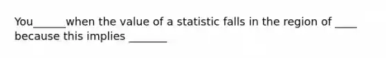 You______when the value of a statistic falls in the region of ____ because this implies _______