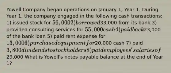 Yowell Company began operations on January 1, Year 1. During Year 1, the company engaged in the following cash transactions: 1) issued stock for 56,000 2) borrowed33,000 from its bank 3) provided consulting services for 55,000 cash 4) paid back23,000 of the bank loan 5) paid rent expense for 13,000 6) purchased equipment for20,000 cash 7) paid 3,800 dividends to stockholders 8) paid employees' salaries of29,000 What is Yowell's notes payable balance at the end of Year 1?