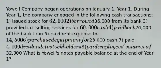 Yowell Company began operations on January 1, Year 1. During Year 1, the company engaged in the following cash transactions: 1) issued stock for 62,000 2) borrowed36,000 from its bank 3) provided consulting services for 60,000 cash 4) paid back26,000 of the bank loan 5) paid rent expense for 14,500 6) purchased equipment for23,000 cash 7) paid 4,100 dividends to stockholders 8) paid employees' salaries of32,000 What is Yowell's notes payable balance at the end of Year 1?