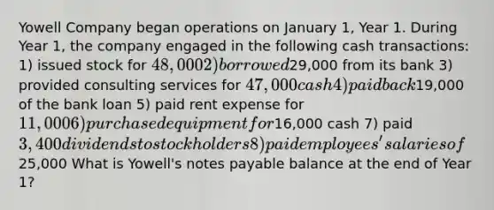 Yowell Company began operations on January 1, Year 1. During Year 1, the company engaged in the following cash transactions: 1) issued stock for 48,000 2) borrowed29,000 from its bank 3) provided consulting services for 47,000 cash 4) paid back19,000 of the bank loan 5) paid rent expense for 11,000 6) purchased equipment for16,000 cash 7) paid 3,400 dividends to stockholders 8) paid employees' salaries of25,000 What is Yowell's notes payable balance at the end of Year 1?