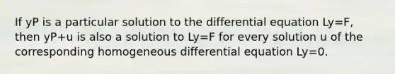 If yP is a particular solution to the differential equation Ly=F, then yP+u is also a solution to Ly=F for every solution u of the corresponding homogeneous differential equation Ly=0.