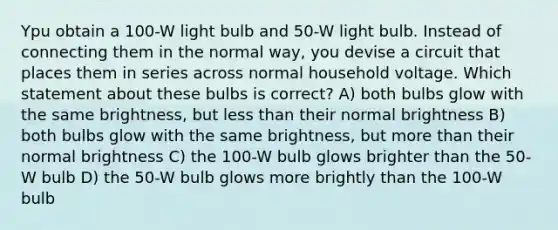 Ypu obtain a 100-W light bulb and 50-W light bulb. Instead of connecting them in the normal way, you devise a circuit that places them in series across normal household voltage. Which statement about these bulbs is correct? A) both bulbs glow with the same brightness, but less than their normal brightness B) both bulbs glow with the same brightness, but more than their normal brightness C) the 100-W bulb glows brighter than the 50-W bulb D) the 50-W bulb glows more brightly than the 100-W bulb