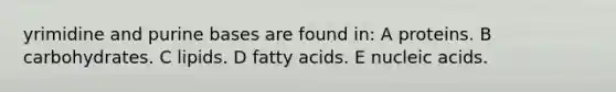 yrimidine and purine bases are found in: A proteins. B carbohydrates. C lipids. D fatty acids. E nucleic acids.