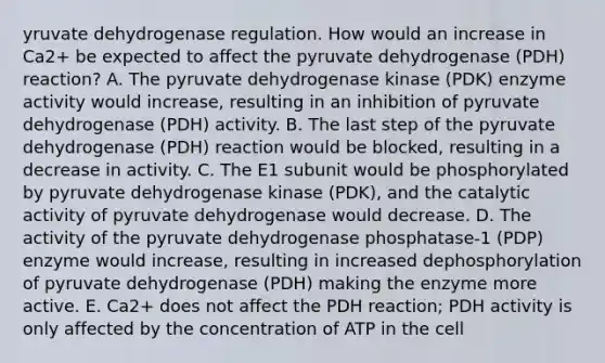 yruvate dehydrogenase regulation. How would an increase in Ca2+ be expected to affect the pyruvate dehydrogenase (PDH) reaction? A. The pyruvate dehydrogenase kinase (PDK) enzyme activity would increase, resulting in an inhibition of pyruvate dehydrogenase (PDH) activity. B. The last step of the pyruvate dehydrogenase (PDH) reaction would be blocked, resulting in a decrease in activity. C. The E1 subunit would be phosphorylated by pyruvate dehydrogenase kinase (PDK), and the catalytic activity of pyruvate dehydrogenase would decrease. D. The activity of the pyruvate dehydrogenase phosphatase-1 (PDP) enzyme would increase, resulting in increased dephosphorylation of pyruvate dehydrogenase (PDH) making the enzyme more active. E. Ca2+ does not affect the PDH reaction; PDH activity is only affected by the concentration of ATP in the cell