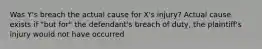 Was Y's breach the actual cause for X's injury? Actual cause exists if "but for" the defendant's breach of duty, the plaintiff's injury would not have occurred