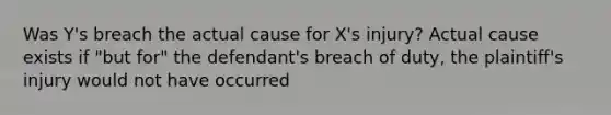 Was Y's breach the actual cause for X's injury? Actual cause exists if "but for" the defendant's breach of duty, the plaintiff's injury would not have occurred