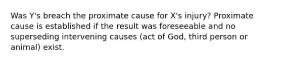 Was Y's breach the proximate cause for X's injury? Proximate cause is established if the result was foreseeable and no superseding intervening causes (act of God, third person or animal) exist.