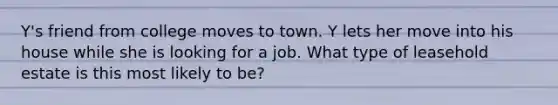 Y's friend from college moves to town. Y lets her move into his house while she is looking for a job. What type of leasehold estate is this most likely to be?