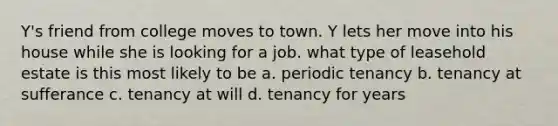 Y's friend from college moves to town. Y lets her move into his house while she is looking for a job. what type of leasehold estate is this most likely to be a. periodic tenancy b. tenancy at sufferance c. tenancy at will d. tenancy for years