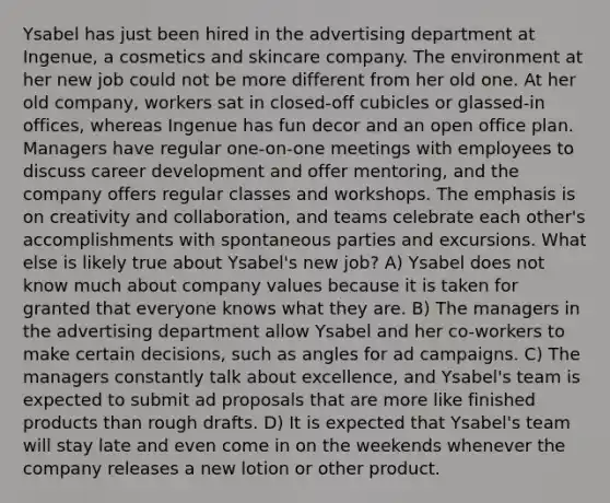 Ysabel has just been hired in the advertising department at Ingenue, a cosmetics and skincare company. The environment at her new job could not be more different from her old one. At her old company, workers sat in closed-off cubicles or glassed-in offices, whereas Ingenue has fun decor and an open office plan. Managers have regular one-on-one meetings with employees to discuss career development and offer mentoring, and the company offers regular classes and workshops. The emphasis is on creativity and collaboration, and teams celebrate each other's accomplishments with spontaneous parties and excursions. What else is likely true about Ysabel's new job? A) Ysabel does not know much about company values because it is taken for granted that everyone knows what they are. B) The managers in the advertising department allow Ysabel and her co-workers to make certain decisions, such as angles for ad campaigns. C) The managers constantly talk about excellence, and Ysabel's team is expected to submit ad proposals that are more like finished products than rough drafts. D) It is expected that Ysabel's team will stay late and even come in on the weekends whenever the company releases a new lotion or other product.