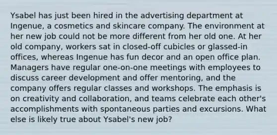 Ysabel has just been hired in the advertising department at Ingenue, a cosmetics and skincare company. The environment at her new job could not be more different from her old one. At her old company, workers sat in closed-off cubicles or glassed-in offices, whereas Ingenue has fun decor and an open office plan. Managers have regular one-on-one meetings with employees to discuss career development and offer mentoring, and the company offers regular classes and workshops. The emphasis is on creativity and collaboration, and teams celebrate each other's accomplishments with spontaneous parties and excursions. What else is likely true about Ysabel's new job?