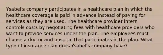 Ysabel's company participates in a healthcare plan in which the healthcare coverage is paid in advance instead of paying for services as they are used. The healthcare provider intern controls costs by negotiating fees with healthcare providers who want to provide services under the plan. The employees must choose a doctor and hospital that participates in the plan. What type of insurance plan does Ysabel's company have?