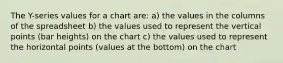 The Y-series values for a chart are: a) the values in the columns of the spreadsheet b) the values used to represent the vertical points (bar heights) on the chart c) the values used to represent the horizontal points (values at the bottom) on the chart