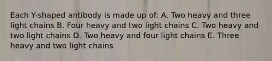 Each Y-shaped antibody is made up of: A. Two heavy and three light chains B. Four heavy and two light chains C. Two heavy and two light chains D. Two heavy and four light chains E. Three heavy and two light chains