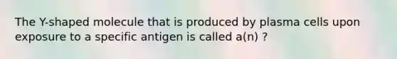 The Y-shaped molecule that is produced by plasma cells upon exposure to a specific antigen is called a(n) ?