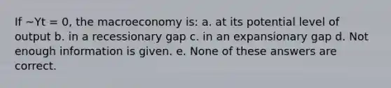 If ~Yt = 0, the macroeconomy is: a. at its potential level of output b. in a recessionary gap c. in an expansionary gap d. Not enough information is given. e. None of these answers are correct.