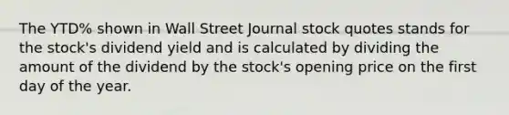 The YTD% shown in Wall Street Journal stock quotes stands for the stock's dividend yield and is calculated by dividing the amount of the dividend by the stock's opening price on the first day of the year.