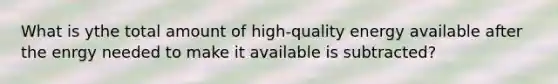 What is ythe total amount of high-quality energy available after the enrgy needed to make it available is subtracted?