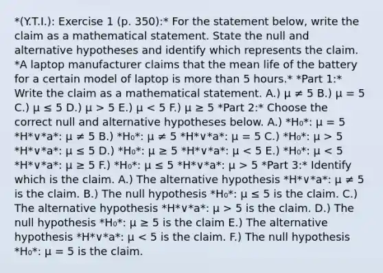 *(Y.T.I.): Exercise 1 (p. 350):* For the statement​ below, write the claim as a mathematical statement. State the null and alternative hypotheses and identify which represents the claim. *A laptop manufacturer claims that the mean life of the battery for a certain model of laptop is more than 5 hours.* *Part 1:* Write the claim as a mathematical statement. A.) μ ≠ 5 B.) μ = 5 C.) μ ≤ 5 D.) μ > 5 E.) μ 5 *H*∨*a*: μ ≤ 5 D.) *H₀*: μ ≥ 5 *H*∨*a*: μ 5 *Part 3:* Identify which is the claim. A.) The alternative hypothesis *H*∨*a*: μ ≠ 5 is the claim. B.) The null hypothesis *H₀*: μ ≤ 5 is the claim. C.) The alternative hypothesis *H*∨*a*: μ > 5 is the claim. D.) The null hypothesis *H₀*: μ ≥ 5 is the claim E.) The alternative hypothesis *H*∨*a*: μ < 5 is the claim. F.) The null hypothesis *H₀*: μ = 5 is the claim.