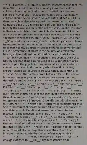 *(Y.T.I.): Exercise 1 (p. 389):* A medical researcher says that less than 86% of adults in a certain country think that healthy children should be required to be vaccinated. In a random sample of 400 adults in that​ country, 83% think that healthy children should be required to be vaccinated. At *α* = 0.01, is there enough evidence to support the​ researcher's claim? Complete parts 1 & 2 (a) through 6 (d & e) below. *Part 1 (a):* Identify the claim and state *H₀* and *H*∨*a*. Identify the claim in this scenario. Select the correct choice below and fill in the answer box to complete your choice. (Type answer(s) as either *integers* or *decimals*, but *DO NOT ROUND*.) A.) Less than *__%* of adults in the country think that healthy children should be required to be vaccinated. B.) *__%* of adults in the country think that healthy children should be required to be vaccinated. C.) The percentage of adults in the country who think that healthy children should be required to be vaccinated is not *__%*. D.) More than *__%* of adults in the country think that healthy children should be required to be vaccinated. *Part 2 (a):* Let p be the population proportion of​ successes, where a success is an adult in the country who thinks that healthy children should be required to be vaccinated. State *H₀* and *H*∨*a*. Select the correct choice below and fill in the answer boxes to complete your choice. (Round all answers to *two* decimal places.) A.) *H₀*: p = *___* *H*∨*a*: p ≠ *___* B.) *H₀*: p ≥ *___* *H*∨*a*: p *___* E.) *H₀*: p > *___* *H*∨*a*: p ≤ *___* F.) *H₀*: p *___*. B.) The rejection region is *___* *___*. D.) The rejection region is z < *___*. *Part 5 (c):* Find the standardized test statistic *z*. (Round answer to *two* decimal places.) z = *___* *(Part 6 (d)):* Decide whether to reject or fail to reject the null hypothesis, and then *​(part 6 (e)):* interpret the decision in the context of the original claim. *________(1)________* the null hypothesis. There *____(2)____* enough evidence to *___(3)___* the​ researcher's claim.