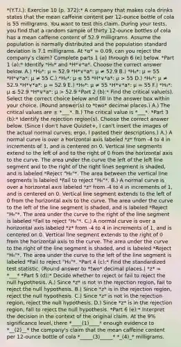 *(Y.T.I.): Exercise 10 (p. 372):* A company that makes cola drinks states that the mean caffeine content per​ 12-ounce bottle of cola is 55 milligrams. You want to test this claim. During your​ tests, you find that a random sample of thirty​ 12-ounce bottles of cola has a mean caffeine content of 52.9 milligrams. Assume the population is normally distributed and the population standard deviation is 7.1 milligrams. At *α* = 0.09​, can you reject the​ company's claim? Complete parts​ 1 (a) through 6 (e) below. *Part 1 (a):* Identify *H₀* and *H*∨*a*. Choose the correct answer below. A.) *H₀*: μ = 52.9 *H*∨*a*: μ ≠ 52.9 B.) *H₀*: μ = 55 *H*∨*a*: μ ≠ 55 C.) *H₀*: μ ≤ 55 *H*∨*a*: μ > 55 D.) *H₀*: μ ≠ 52.9 *H*∨*a*: μ = 52.9 E.) *H₀*: μ ≠ 55 *H*∨*a*: μ = 55 F.) *H₀*: μ ≤ 52.9 *H*∨*a*: μ > 52.9 *Part 2 (b):* Find the critical value(s). Select the correct choice below and fill in the answer box within your choice. (Round answer(s) to *two* decimal places.) A.) The critical values are ± *___*. B.) The critical value is *___*. *Part 3 (b):* Identify the rejection​ region(s). Choose the correct answer below. (Since I don't have Quizlet+, I can't insert the images of the actual normal curves; ergo, I pasted their descriptions.) A.) A normal curve is over a horizontal axis labeled *z* from -4 to 4 in increments of 1, and is centered on 0. Vertical line segments extend to the left of and to the right of 0 from the horizontal axis to the curve. The area under the curve the left of the left line segment and to the right of the right lines segment is shaded, and is labeled *Reject "H₀"*. The area between the vertical line segments is labeled *Fail to reject "H₀"*. B.) A normal curve is over a horizontal axis labeled *z* from -4 to 4 in increments of 1, and is centered on 0. Vertical line segment extends to the left of 0 from the horizontal axis to the curve. The area under the curve to the left of the line segment is shaded, and is labeled *Reject "H₀"*. The area under the curve to the right of the line segment is labeled *Fail to reject "H₀"*. C.) A normal curve is over a horizontal axis labeled *z* from -4 to 4 in increments of 1, and is centered on 0. Vertical line segment extends to the right of 0 from the horizontal axis to the curve. The area under the curve to the right of the line segment is shaded, and is labeled *Reject "H₀"*. The area under the curve to the left of the line segment is labeled *Fail to reject "H₀"*. *Part 4 (c):* Find the standardized test statistic. (Round answer to *two* decimal places.) *z* = *___* *Part 5 (d):* Decide whether to reject or fail to reject the null hypothesis. A.) Since *z* is not in the rejection region, fail to reject the null hypothesis. B.) Since *z* is in the rejection region, reject the null hypothesis. C.) Since *z* is not in the rejection region, reject the null hypothesis. D.) Since *z* is in the rejection region, fail to reject the null hypothesis. *Part 6 (e):* Interpret the decision in the context of the original claim. At the 9% significance​ level, there *____(1)____* enough evidence to *__(2)__* the​ company's claim that the mean caffeine content per​ 12-ounce bottle of cola *_____(3)_____* *_(4)_* milligrams.