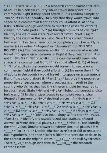 *(Y.T.I.): Exercise 2 (p. 390):* A research center claims that 30% of adults in a certain country would travel into space on a commercial flight if they could afford it. In a random sample of 700 adults in that​ country, 34% say that they would travel into space on a commercial flight if they could afford it. At *α* = 0.05, is there enough evidence to reject the research​ center's claim? Complete parts 1 & 2 (a) through 5 (c & d) below. *(a):* Identify the claim and state *H₀* and *H*∨*a*. *Part 1 (a):* Identify the claim in this scenario. Select the correct choice below and fill in the answer box to complete your choice. (Type answer(s) as either *integers* or *decimals*, but *DO NOT ROUND*.) A.) The percentage adults in the country who would travel into space on a commercial flight if they could afford it is not *__%*. B.) *__%* of adults in the country would travel into space on a commercial flight if they could afford it. C.) At least *__%* of adults in the country would travel into space on a commercial flight if they could afford it. D.) No more than *__%* of adults in the country would travel into space on a commercial flight if they could afford it. *Part 2 (a):* Let p be the population proportion of​ successes, where a success is an adult in the country who thinks that healthy children should be required to be vaccinated. State *H₀* and *H*∨*a*. Select the correct choice below and fill in the answer boxes to complete your choice. (Round all answers to *two* decimal places.) A.) *H₀*: p > *___* *H*∨*a*: p ≤ *___* B.) *H₀*: p *___* E.) *H₀*: p ≥ *___* *H*∨*a*: p < *___* F.) *H₀*: p = *___* *H*∨*a*: p ≠ *___* *(b):* Use technology to find the *P* - value. *Part 3 (b):* Identify the standardized test statistic. (Round answer to *two* decimal places.) z = *___* *Part 4 (b):* Identify the *P* - value. (Round answer to *three* decimal places.) P = *____* *(Part 5 (c)):* Decide whether to reject or fail to reject the null hypothesis, and then *(part 5 (d)):* interpret the decision in the context of the original claim. *___(1)___* the null hypothesis. There *_(2)_* enough evidence to *___(3)___* the research​ center's claim.